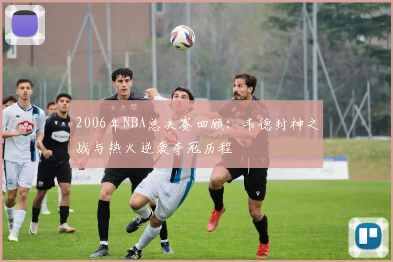 2006年NBA总决赛回顾：韦德封神之战与热火逆袭夺冠历程