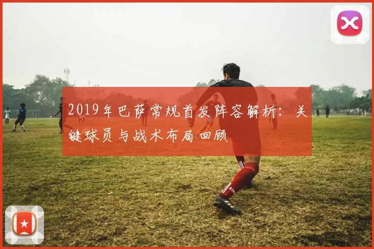 2019年巴萨常规首发阵容解析：关键球员与战术布局回顾