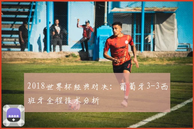 2018世界杯经典对决：葡萄牙3-3西班牙全程技术分析