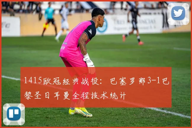 1415欧冠经典战役：巴塞罗那3-1巴黎圣日耳曼全程技术统计