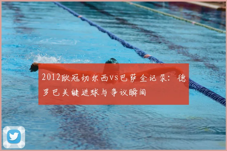 2012欧冠切尔西vs巴萨全记录：德罗巴关键进球与争议瞬间