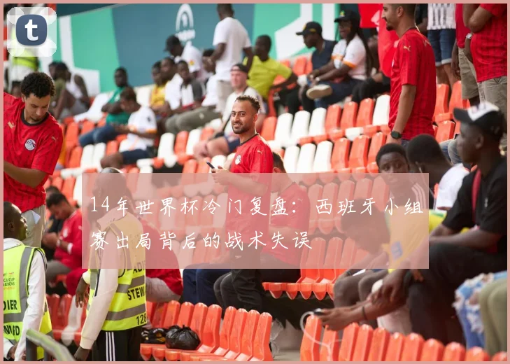 14年世界杯冷门复盘：西班牙小组赛出局背后的战术失误