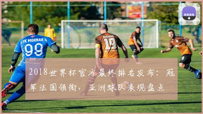 2018世界杯官方最终排名发布：冠军法国领衔，亚洲球队表现盘点
