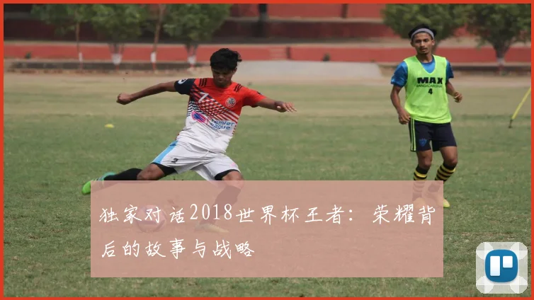 独家对话2018世界杯王者：荣耀背后的故事与战略