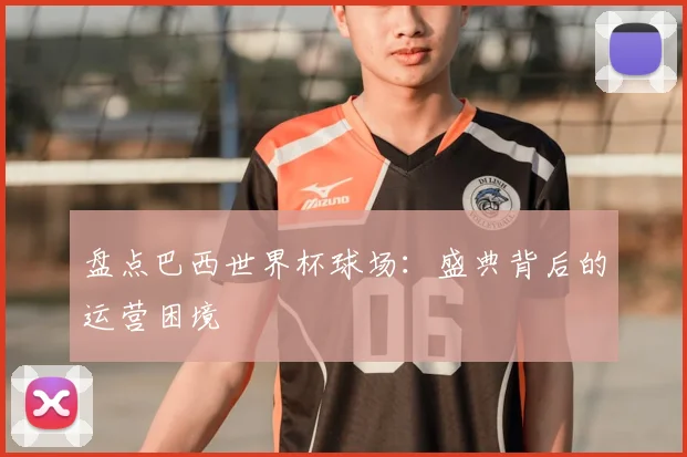 盘点巴西世界杯球场:盛典背后的运营困境