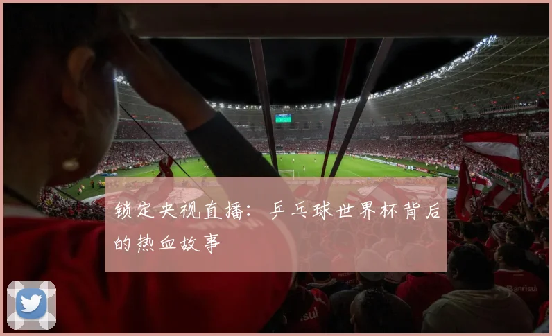 锁定央视直播：乒乓球世界杯背后的热血故事