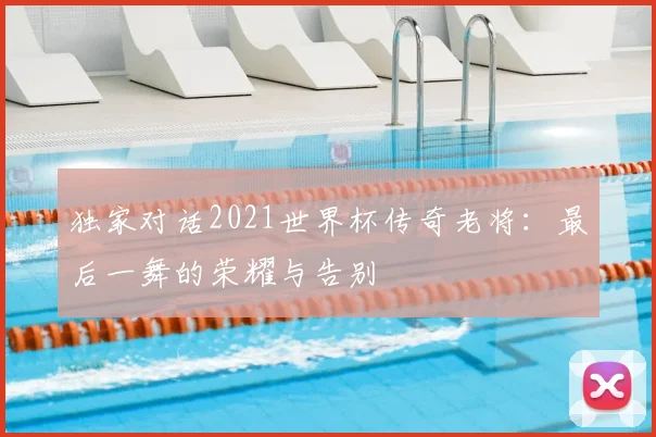 独家对话2021世界杯传奇老将：最后一舞的荣耀与告别