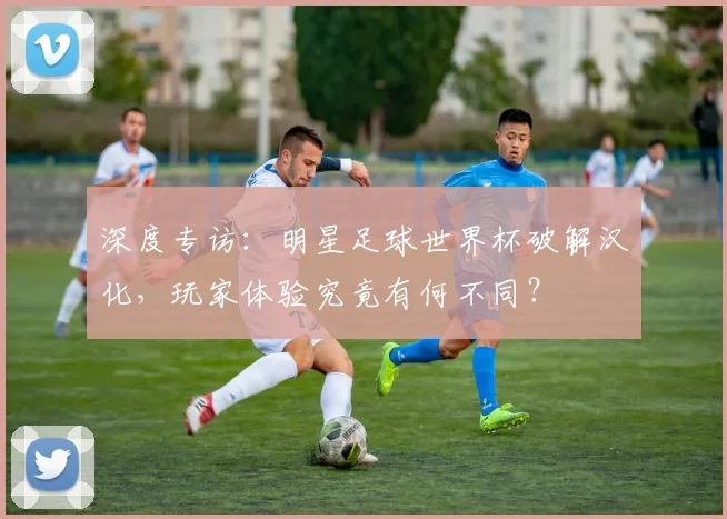 深度专访:明星足球世界杯破解汉化,玩家体验究竟有何不同?