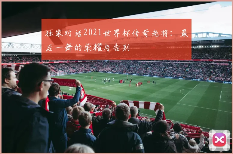 独家对话2021世界杯传奇老将：最后一舞的荣耀与告别