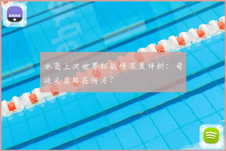 冰岛上次世界杯战绩深度评析：奇迹之后路在何方？