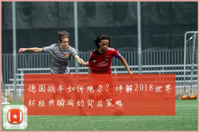 德国战车如何绝杀?详解2018世界杯经典瞬间的背后策略