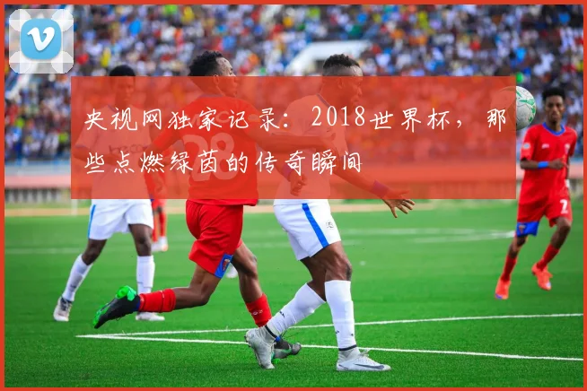 央视网独家记录：2018世界杯，那些点燃绿茵的传奇瞬间