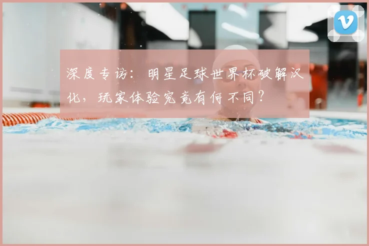 深度专访：明星足球世界杯破解汉化，玩家体验究竟有何不同？